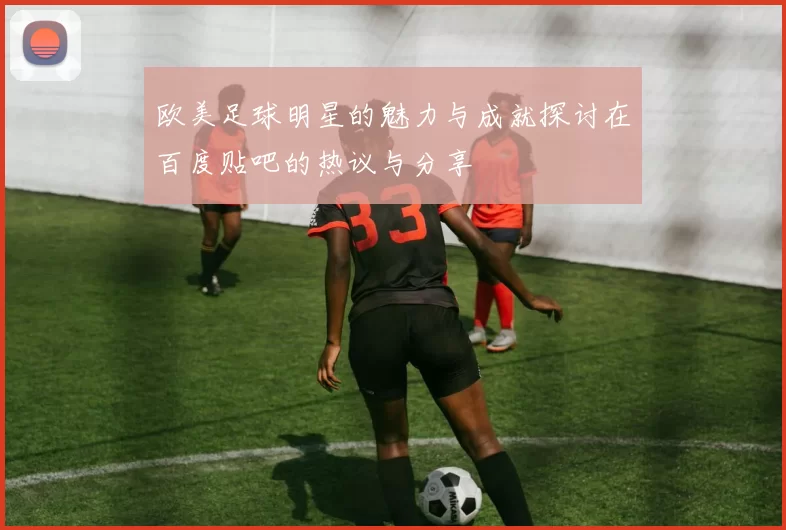 欧美足球明星的魅力与成就探讨在百度贴吧的热议与分享
