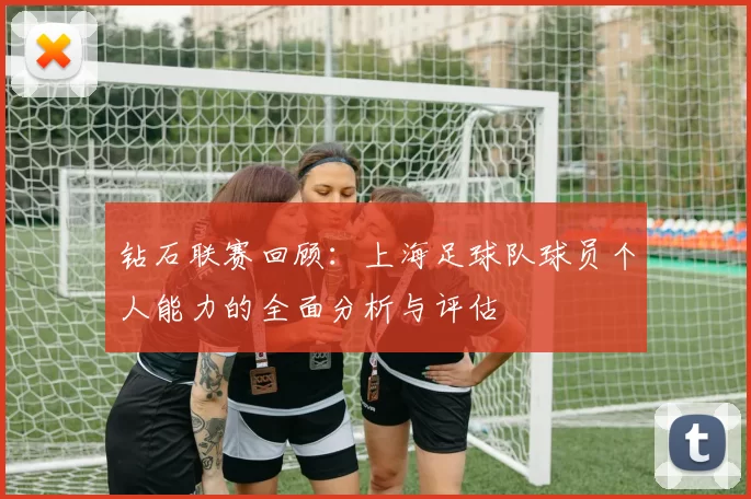 钻石联赛回顾：上海足球队球员个人能力的全面分析与评估