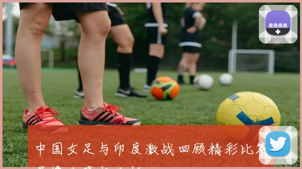 中国女足与印度激战回顾精彩比赛录像分享与分析