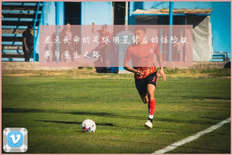 差点丧命的足球明星背后的惊险故事与重生之路