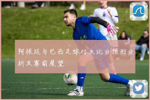 阿根廷与巴西足球对决比分预测分析及赛前展望