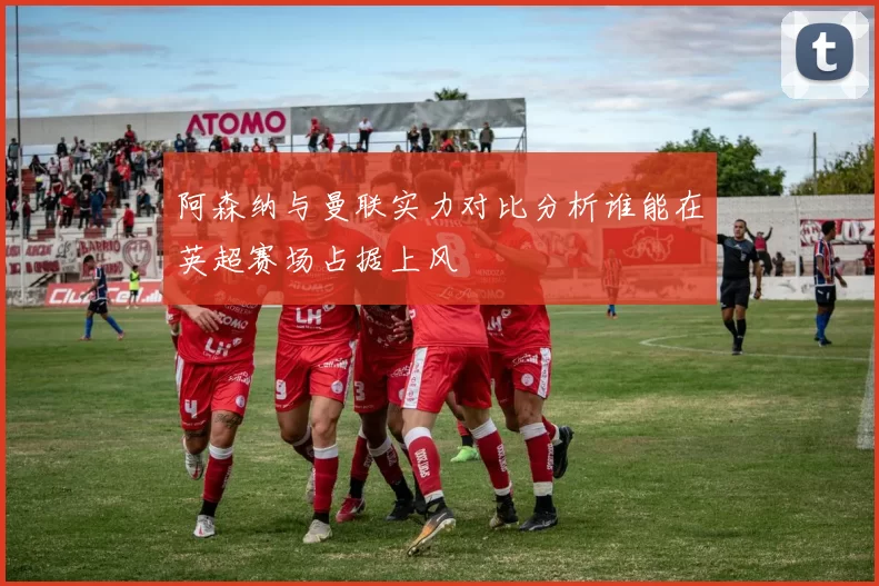 阿森纳与曼联实力对比分析谁能在英超赛场占据上风