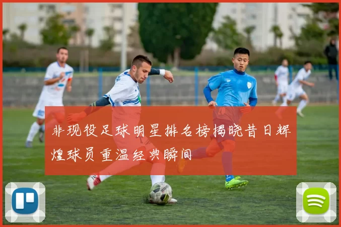 非现役足球明星排名榜揭晓昔日辉煌球员重温经典瞬间