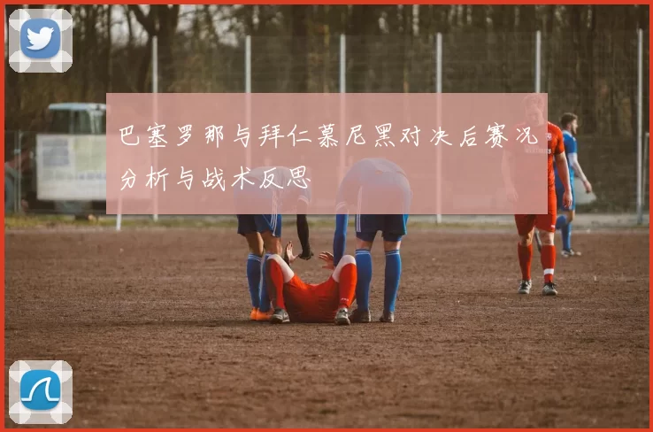 巴塞罗那与拜仁慕尼黑对决后赛况分析与战术反思