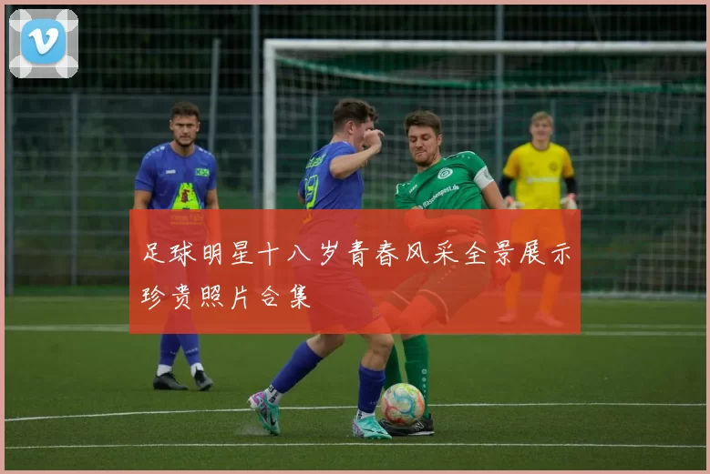 足球明星十八岁青春风采全景展示珍贵照片合集