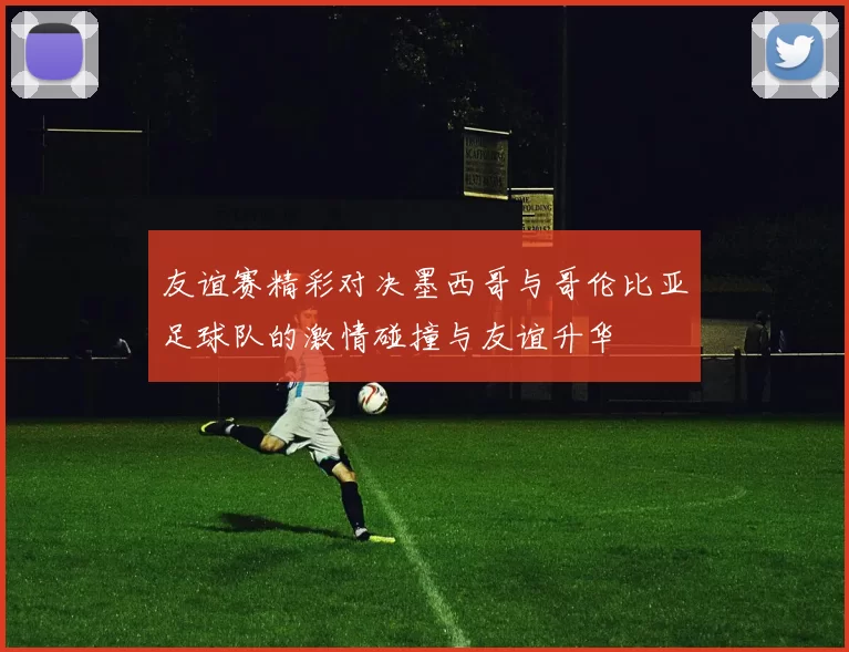友谊赛精彩对决墨西哥与哥伦比亚足球队的激情碰撞与友谊升华
