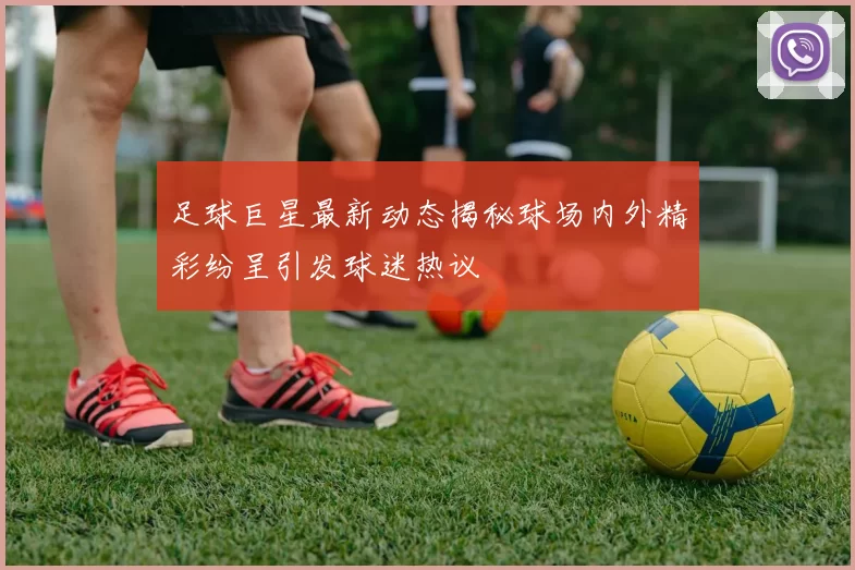 足球巨星最新动态揭秘球场内外精彩纷呈引发球迷热议