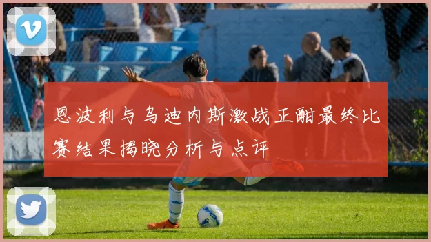 恩波利与乌迪内斯激战正酣最终比赛结果揭晓分析与点评