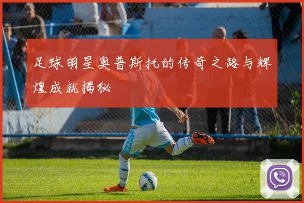 足球明星奥普斯托的传奇之路与辉煌成就揭秘