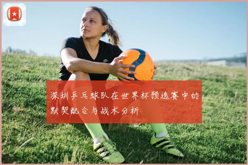 深圳乒乓球队在世界杯预选赛中的默契配合与战术分析