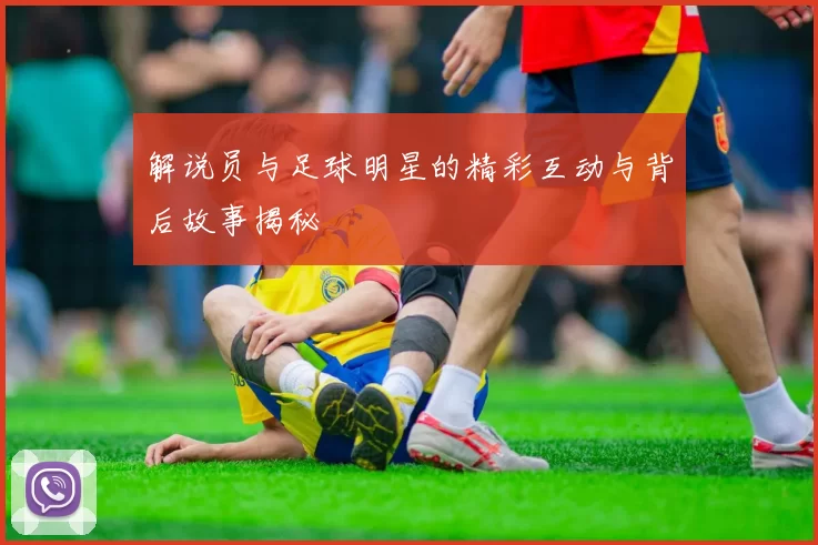 解说员与足球明星的精彩互动与背后故事揭秘