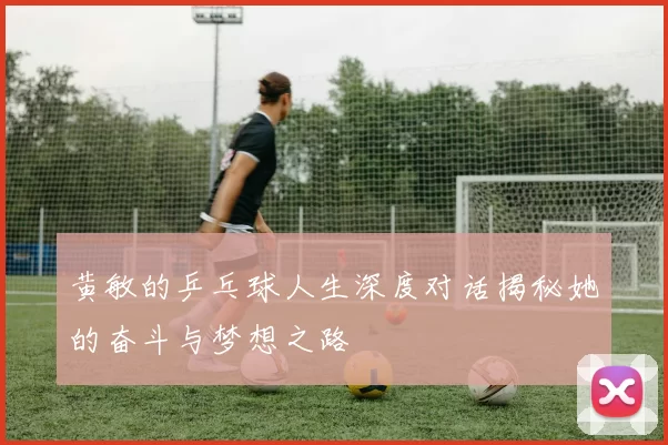 黄敏的乒乓球人生深度对话揭秘她的奋斗与梦想之路