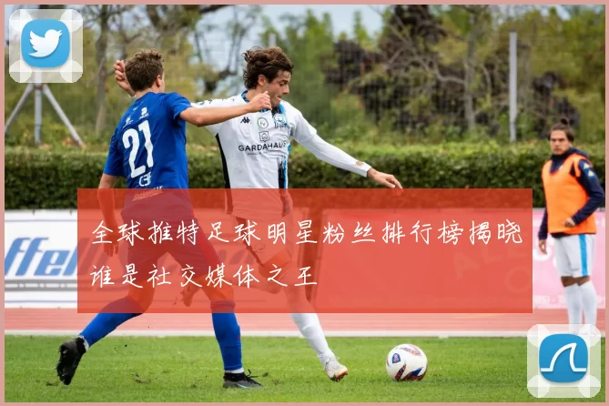 全球推特足球明星粉丝排行榜揭晓谁是社交媒体之王