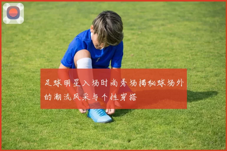 足球明星入场时尚秀场揭秘球场外的潮流风采与个性穿搭