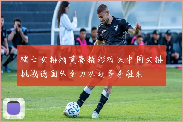 瑞士女排精英赛精彩对决中国女排挑战德国队全力以赴争夺胜利