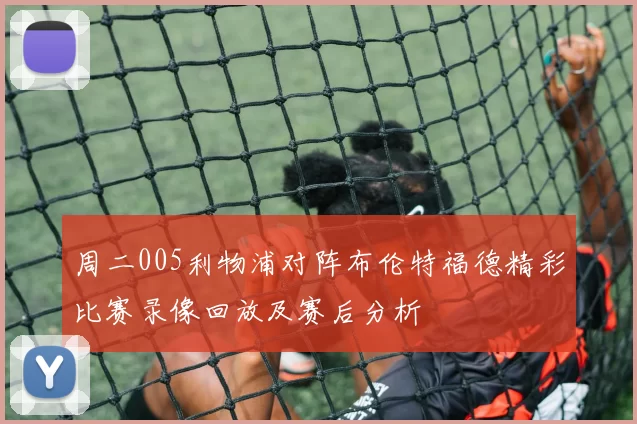 周二005利物浦对阵布伦特福德精彩比赛录像回放及赛后分析