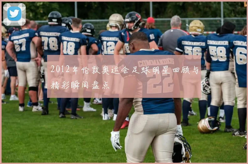 2012年伦敦奥运会足球明星回顾与精彩瞬间盘点