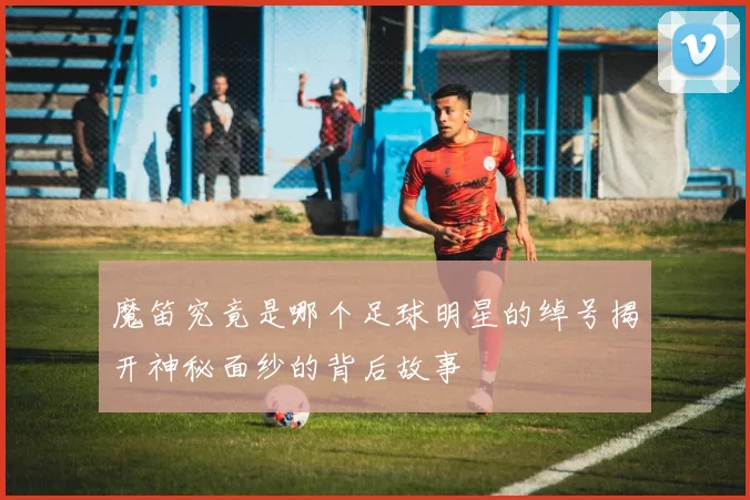 魔笛究竟是哪个足球明星的绰号揭开神秘面纱的背后故事