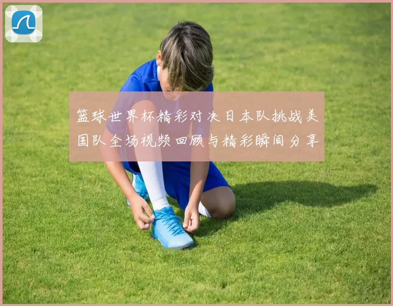 篮球世界杯精彩对决日本队挑战美国队全场视频回顾与精彩瞬间分享