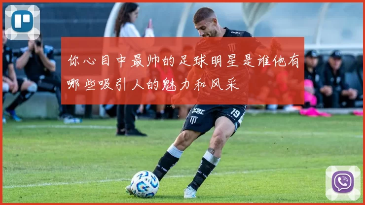你心目中最帅的足球明星是谁他有哪些吸引人的魅力和风采