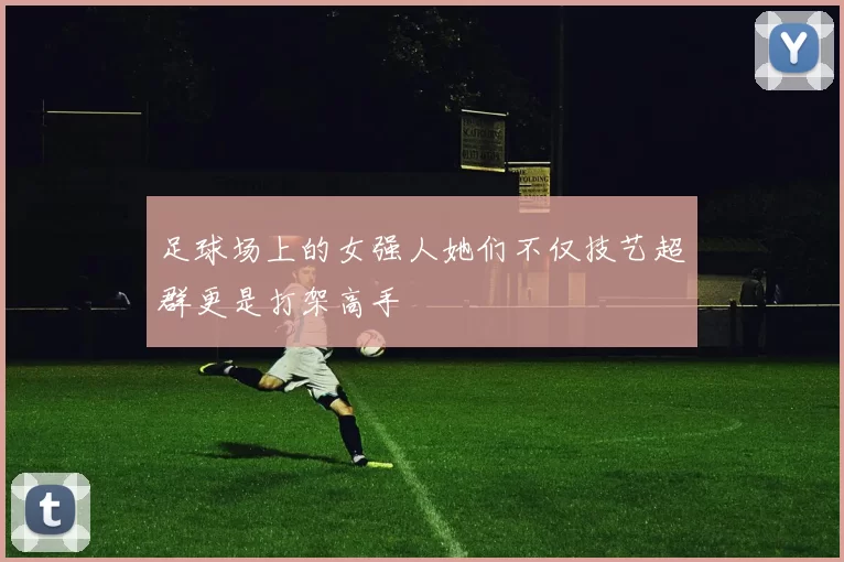 足球场上的女强人她们不仅技艺超群更是打架高手