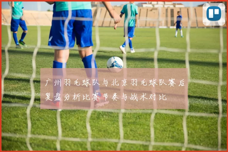 广州羽毛球队与北京羽毛球队赛后复盘分析比赛节奏与战术对比