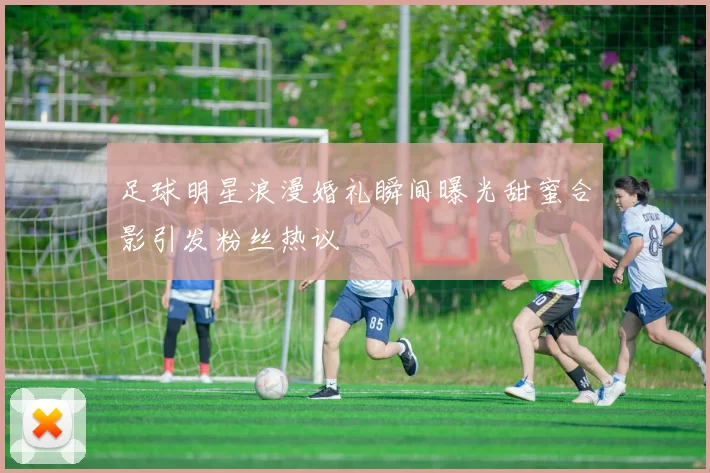 足球明星浪漫婚礼瞬间曝光甜蜜合影引发粉丝热议