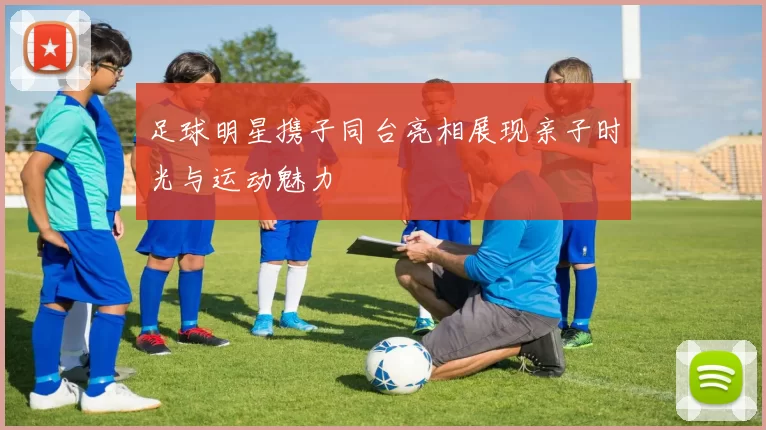 足球明星携子同台亮相展现亲子时光与运动魅力