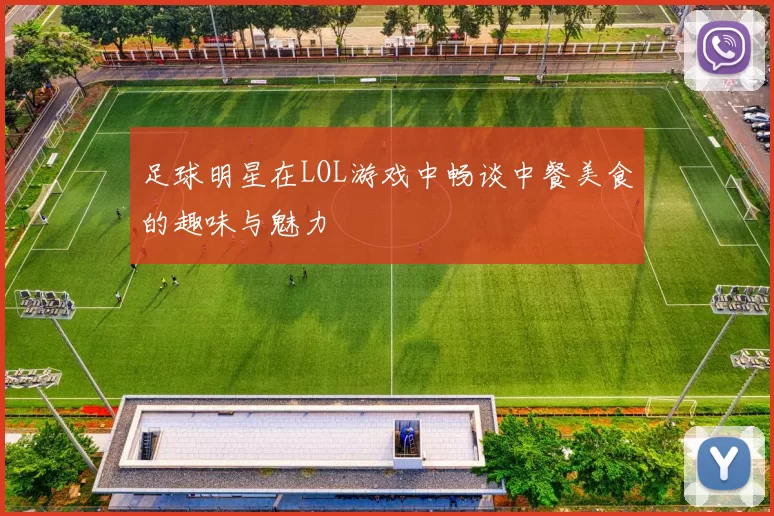 足球明星在LOL游戏中畅谈中餐美食的趣味与魅力