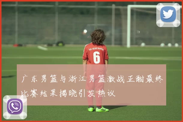 广东男篮与浙江男篮激战正酣最终比赛结果揭晓引发热议