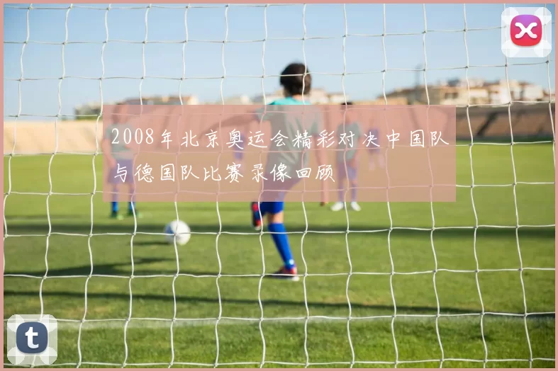 2008年北京奥运会精彩对决中国队与德国队比赛录像回顾