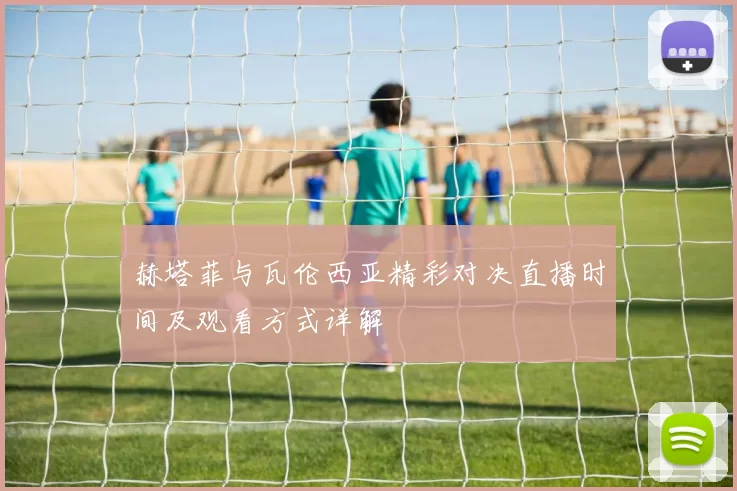 赫塔菲与瓦伦西亚精彩对决直播时间及观看方式详解
