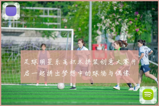 足球明星乐高积木拼装创意大赛开启一起拼出梦想中的球场与偶像
