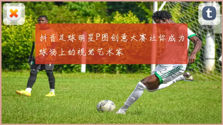 抖音足球明星P图创意大赛让你成为球场上的视觉艺术家
