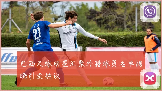 巴西足球明星汇聚外籍球员名单揭晓引发热议
