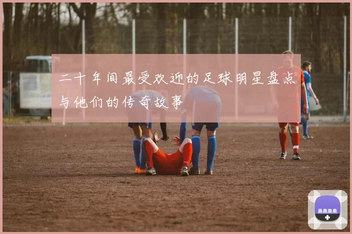 二十年间最受欢迎的足球明星盘点与他们的传奇故事