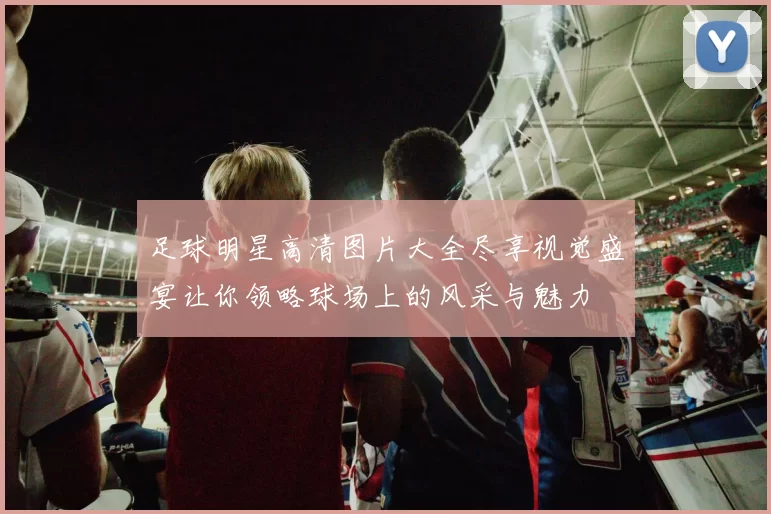 足球明星高清图片大全尽享视觉盛宴让你领略球场上的风采与魅力