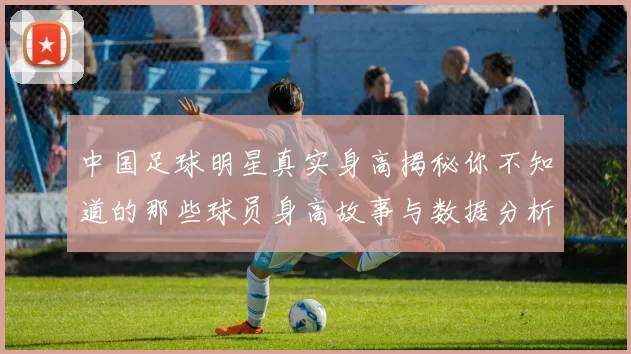 中国足球明星真实身高揭秘你不知道的那些球员身高故事与数据分析