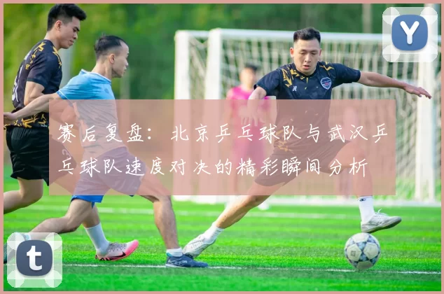 赛后复盘：北京乒乓球队与武汉乒乓球队速度对决的精彩瞬间分析