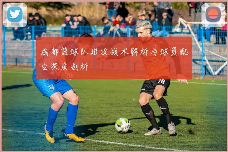 成都篮球队进攻战术解析与球员配合深度剖析