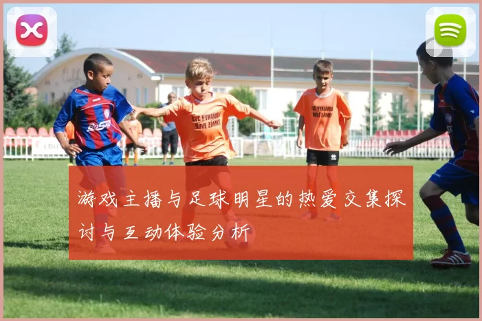 游戏主播与足球明星的热爱交集探讨与互动体验分析