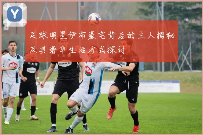 足球明星伊布豪宅背后的主人揭秘及其奢华生活方式探讨