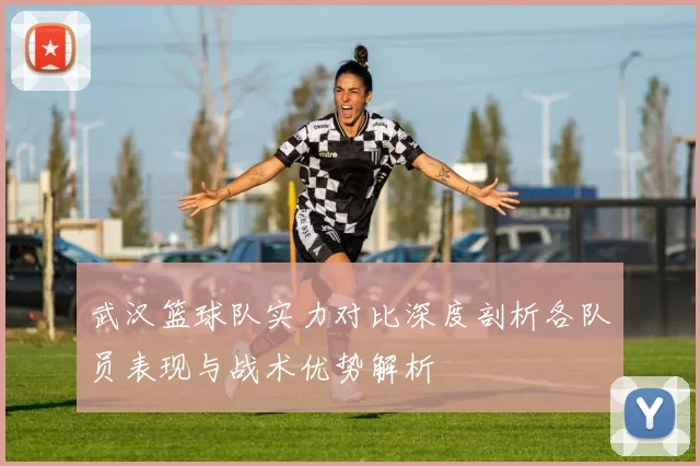 武汉篮球队实力对比深度剖析各队员表现与战术优势解析