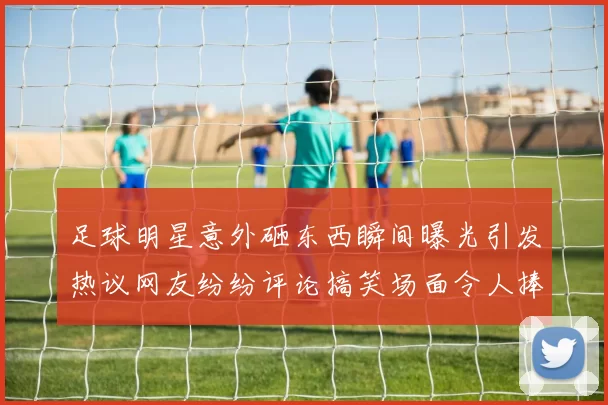足球明星意外砸东西瞬间曝光引发热议网友纷纷评论搞笑场面令人捧腹
