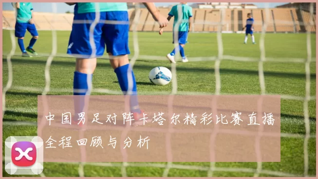 中国男足对阵卡塔尔精彩比赛直播全程回顾与分析