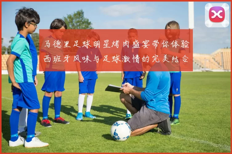 马德里足球明星烤肉盛宴带你体验西班牙风味与足球激情的完美结合