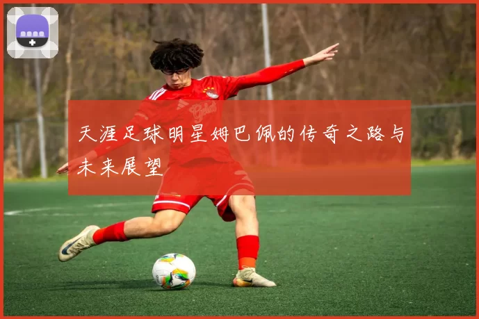 天涯足球明星姆巴佩的传奇之路与未来展望