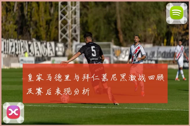 皇家马德里与拜仁慕尼黑激战回顾及赛后表现分析