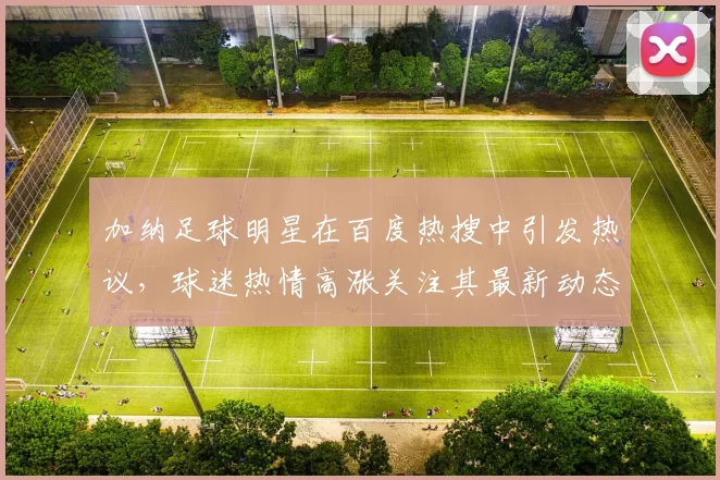 加纳足球明星在百度热搜中引发热议，球迷热情高涨关注其最新动态