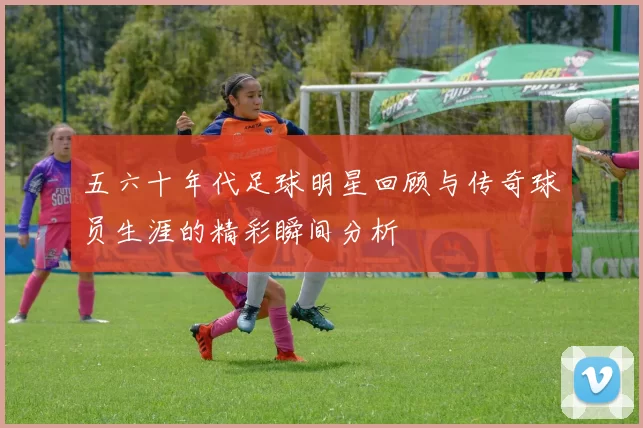 五六十年代足球明星回顾与传奇球员生涯的精彩瞬间分析